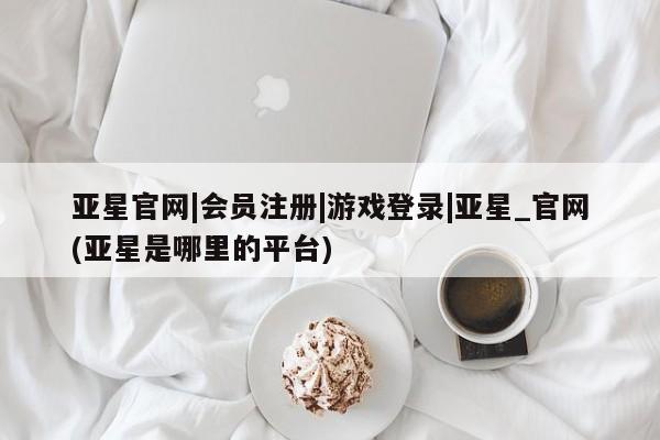 亚星会员开户-会员登陆 亚星娱乐亚星官网|会员注册|游戏登录|亚星_官网(亚星是哪里的平台)