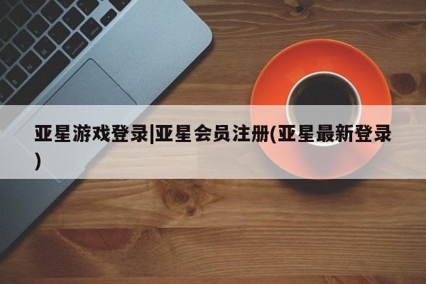 亚星会员开户-会员登陆 亚星娱乐亚星游戏登录|亚星会员注册(亚星最新登录)