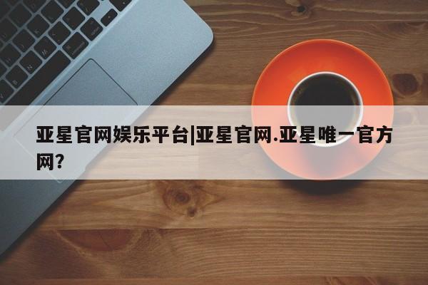 亚星会员开户-会员登陆 亚星娱乐亚星官网娱乐平台|亚星官网.亚星唯一官方网？