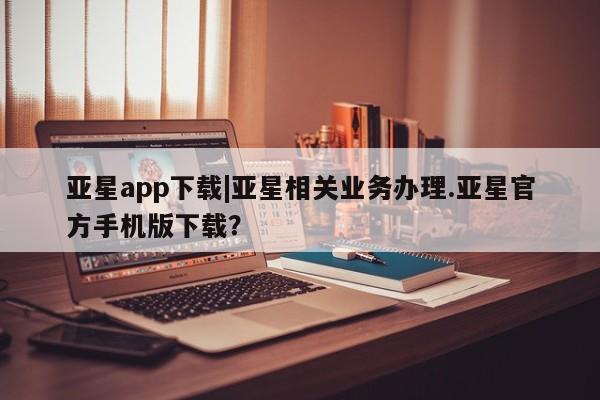 亚星会员开户-会员登陆 亚星娱乐亚星app下载|亚星相关业务办理.亚星官方手机版下载？