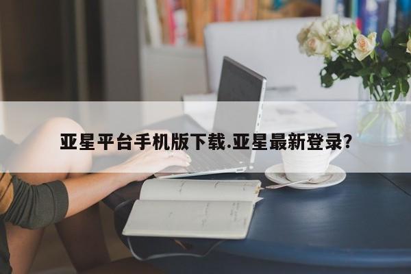 亚星会员开户-会员登陆 亚星娱乐亚星平台手机版下载.亚星最新登录？