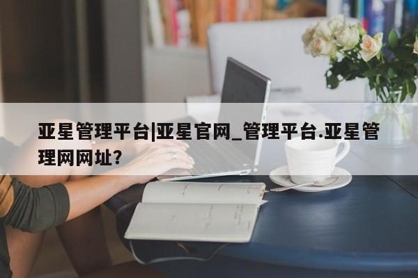 亚星会员开户-会员登陆 亚星娱乐亚星管理平台|亚星官网_管理平台.亚星管理网网址？