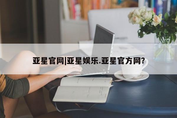 亚星会员开户-会员登陆 亚星娱乐亚星官网|亚星娱乐.亚星官方网？