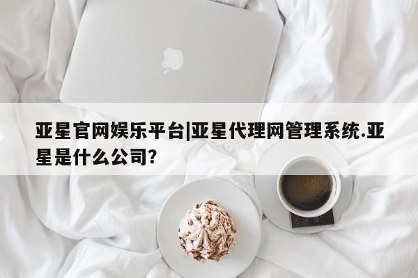 亚星会员开户-会员登陆 亚星娱乐亚星官网娱乐平台|亚星代理网管理系统.亚星是什么公司？