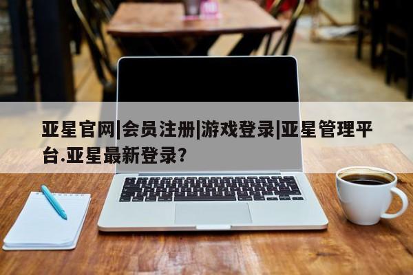 亚星会员开户-会员登陆 亚星娱乐亚星官网|会员注册|游戏登录|亚星管理平台.亚星最新登录？