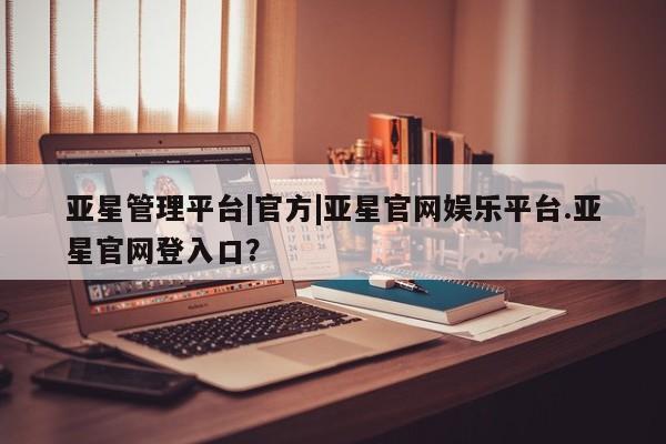 亚星会员开户-会员登陆 亚星娱乐亚星管理平台|官方|亚星官网娱乐平台.亚星官网登入口？