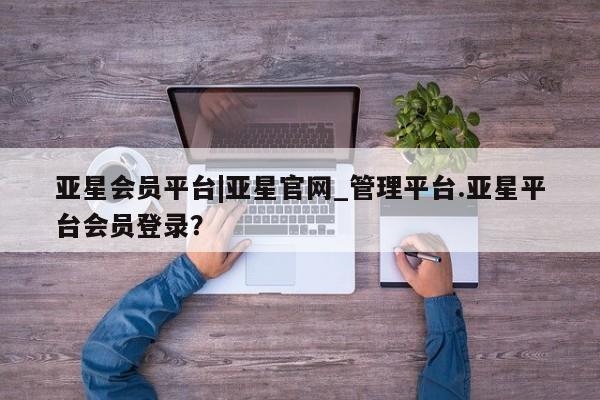 亚星会员开户-会员登陆 亚星娱乐亚星会员平台|亚星官网_管理平台.亚星平台会员登录？