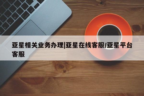 亚星会员开户-会员登陆 亚星娱乐亚星相关业务办理|亚星在线客服/亚星平台客服