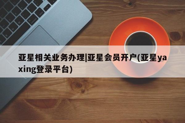 亚星会员开户-会员登陆 亚星娱乐亚星相关业务办理|亚星会员开户(亚星yaxing登录平台)