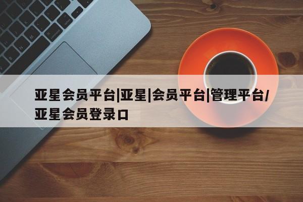 亚星会员开户-会员登陆 亚星娱乐亚星会员平台|亚星|会员平台|管理平台/亚星会员登录口
