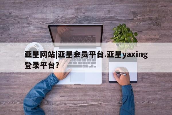 亚星会员开户-会员登陆 亚星娱乐亚星网站|亚星会员平台.亚星yaxing登录平台？